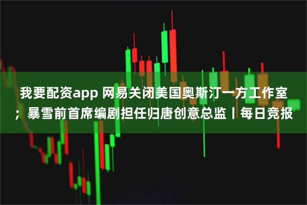 我要配资app 网易关闭美国奥斯汀一方工作室；暴雪前首席编剧担任归唐创意总监丨每日竞报