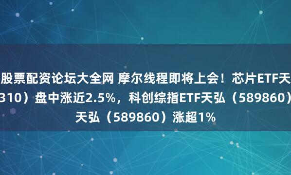 股票配资论坛大全网 摩尔线程即将上会！芯片ETF天弘（159310）盘中涨近2.5%，科创综指ETF天弘（589860）涨超1%