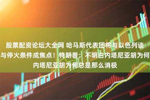 股票配资论坛大全网 哈马斯代表团将与以色列谈判，人员交换与停火条件成焦点！特朗普：不明白内塔尼亚胡为何总是那么消极