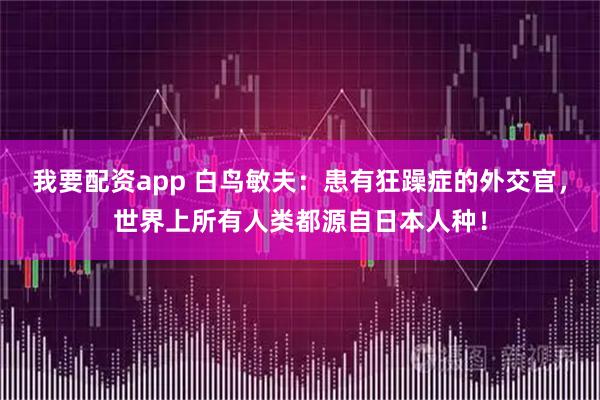 我要配资app 白鸟敏夫：患有狂躁症的外交官，世界上所有人类都源自日本人种！