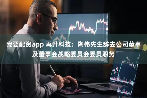 我要配资app 再升科技：陶伟先生辞去公司董事及董事会战略委员会委员职务