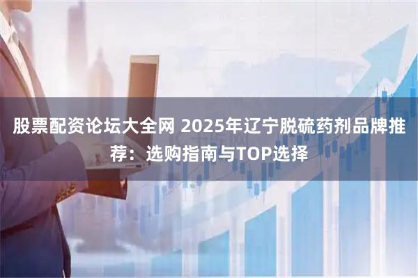 股票配资论坛大全网 2025年辽宁脱硫药剂品牌推荐：选购指南与TOP选择