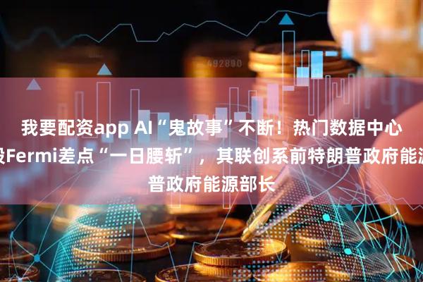 我要配资app AI“鬼故事”不断！热门数据中心概念股Fermi差点“一日腰斩”，其联创系前特朗普政府能源部长