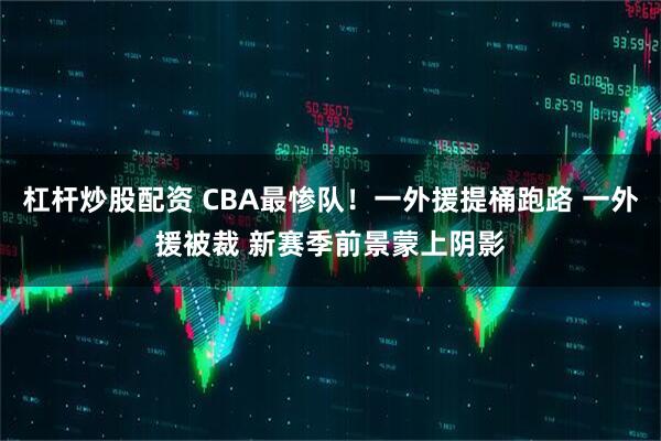 杠杆炒股配资 CBA最惨队！一外援提桶跑路 一外援被裁 新赛季前景蒙上阴影