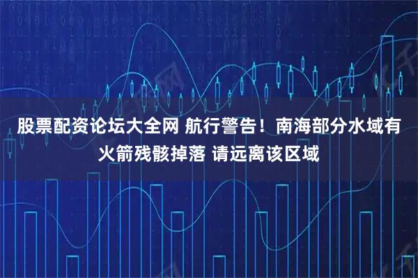 股票配资论坛大全网 航行警告！南海部分水域有火箭残骸掉落 请远离该区域