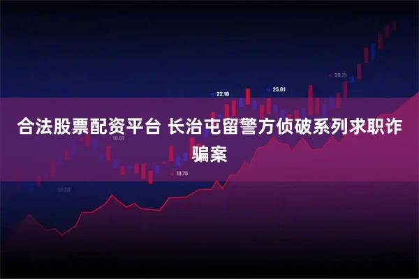 合法股票配资平台 长治屯留警方侦破系列求职诈骗案