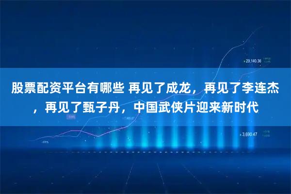 股票配资平台有哪些 再见了成龙，再见了李连杰，再见了甄子丹，中国武侠片迎来新时代