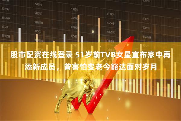 股市配资在线登录 51岁前TVB女星宣布家中再添新成员，曾害怕变老今豁达面对岁月