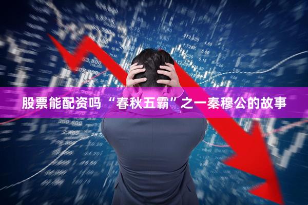 股票能配资吗 “春秋五霸”之一秦穆公的故事