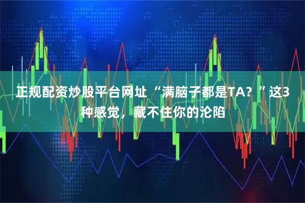 正规配资炒股平台网址 “满脑子都是TA？”这3种感觉，藏不住你的沦陷