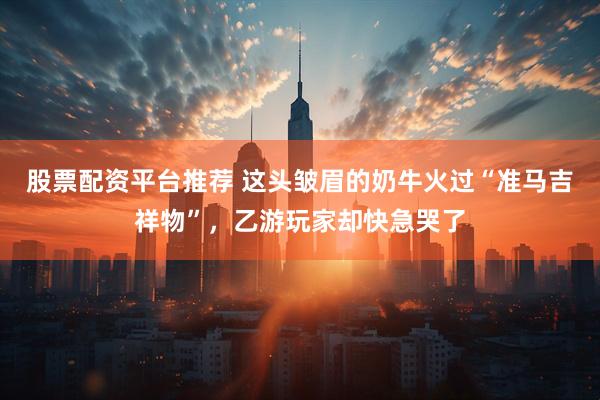股票配资平台推荐 这头皱眉的奶牛火过“准马吉祥物”，乙游玩家却快急哭了