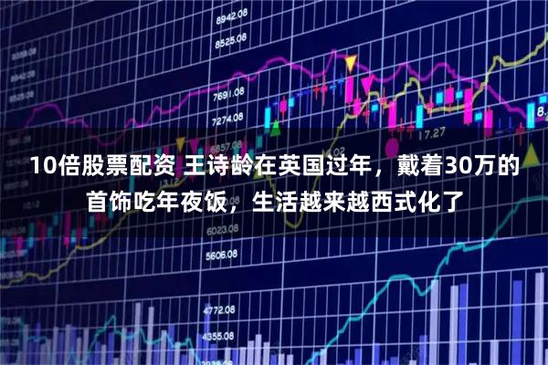 10倍股票配资 王诗龄在英国过年,戴着30万的首饰吃年夜饭,生活越来越西式化了