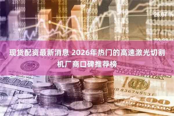 现货配资最新消息 2026年热门的高速激光切割机厂商口碑推荐榜