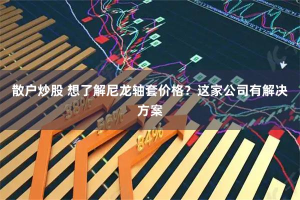 散户炒股 想了解尼龙轴套价格?这家公司有解决方案