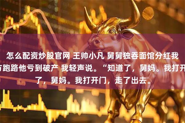 怎么配资炒股官网 王帅小凡 舅舅独吞面馆分红我反手关店带配方跑路他亏到破产 我轻声说。“知道了，舅妈。我打开门，走了出去。