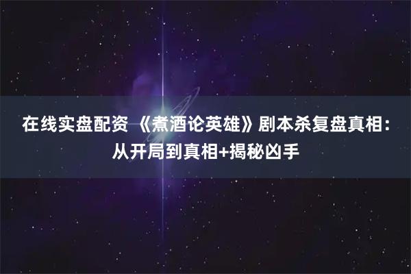 在线实盘配资 《煮酒论英雄》剧本杀复盘真相：从开局到真相+揭秘凶手
