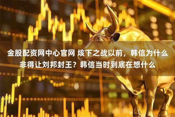 金股配资网中心官网 垓下之战以前,韩信为什么非得让刘邦封王?韩信当时到底在想什么