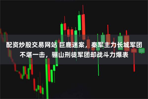 配资炒股交易网站 巨鹿迷案,秦军主力长城军团不堪一击,骊山刑徒军团却战斗力爆表