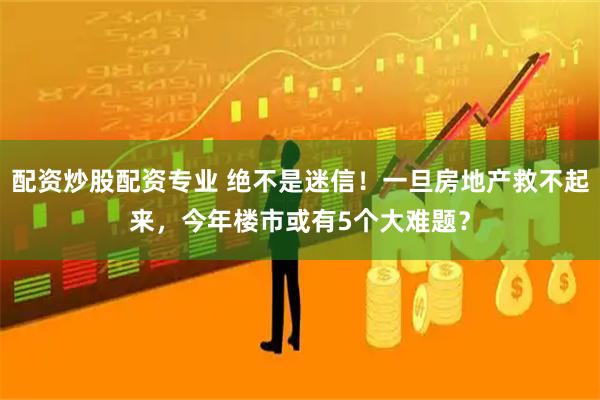 配资炒股配资专业 绝不是迷信！一旦房地产救不起来，今年楼市或有5个大难题？