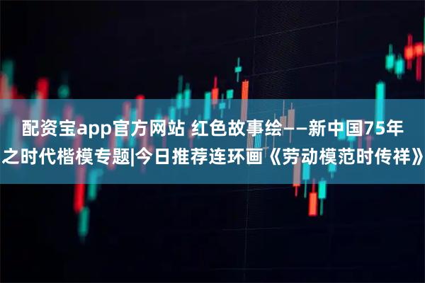 配资宝app官方网站 红色故事绘——新中国75年之时代楷模专题|今日推荐连环画《劳动模范时传祥》
