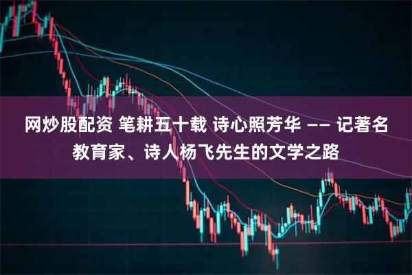 网炒股配资 笔耕五十载 诗心照芳华 —— 记著名教育家、诗人杨飞先生的文学之路
