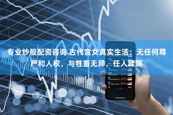 专业炒股配资咨询 古代宫女真实生活：无任何尊严和人权，与牲畜无异，任人蹂躏