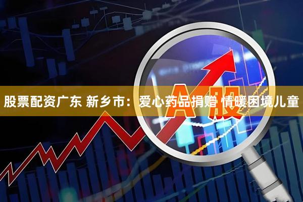 股票配资广东 新乡市：爱心药品捐赠 情暖困境儿童