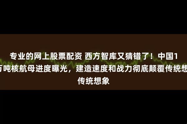 专业的网上股票配资 西方智库又猜错了!中国12万吨核航母进度曝光,建造速度和战力彻底颠覆传统想象