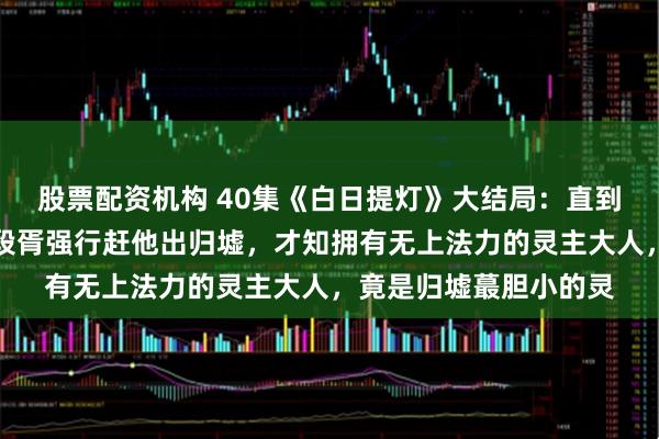 股票配资机构 40集《白日提灯》大结局：直到鬼王贺思慕害怕失去段胥强行赶他出归墟，才知拥有无上法力的灵主大人，竟是归墟蕞胆小的灵