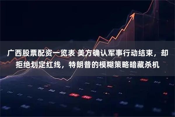 广西股票配资一览表 美方确认军事行动结束，却拒绝划定红线，特朗普的模糊策略暗藏杀机