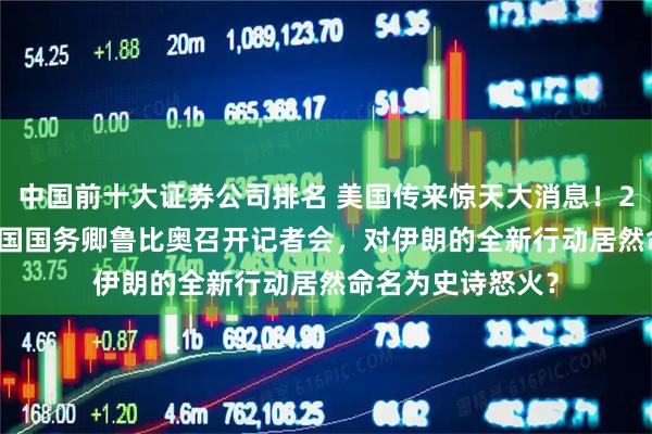 中国前十大证券公司排名 美国传来惊天大消息！2026年5月6日美国国务卿鲁比奥召开记者会，对伊朗的全新行动居然命名为史诗怒火？