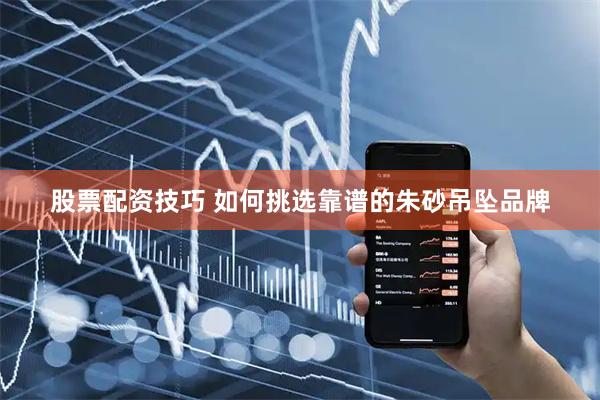 股票配资技巧 如何挑选靠谱的朱砂吊坠品牌