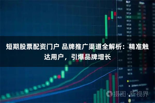 短期股票配资门户 品牌推广渠道全解析：精准触达用户，引爆品牌增长