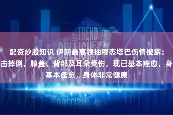配资炒股知识 伊朗最高领袖穆杰塔巴伤情披露：遭爆炸波冲击摔倒，膝盖、背部及耳朵受伤，现已基本痊愈，身体非常健康