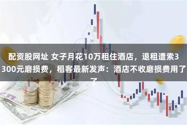 配资股网址 女子月花10万租住酒店，退租遭索3300元磨损费，租客最新发声：酒店不收磨损费用了