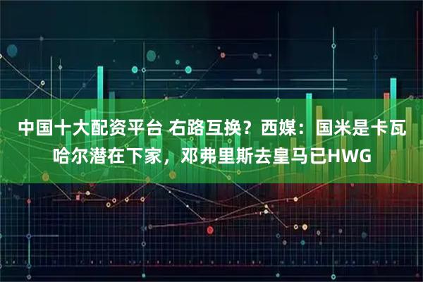 中国十大配资平台 右路互换？西媒：国米是卡瓦哈尔潜在下家，邓弗里斯去皇马已HWG