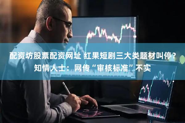 配资坊股票配资网址 红果短剧三大类题材叫停？知情人士：网传“审核标准”不实
