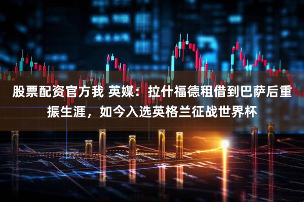 股票配资官方我 英媒：拉什福德租借到巴萨后重振生涯，如今入选英格兰征战世界杯