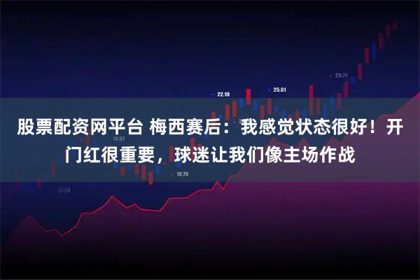 股票配资网平台 梅西赛后：我感觉状态很好！开门红很重要，球迷让我们像主场作战